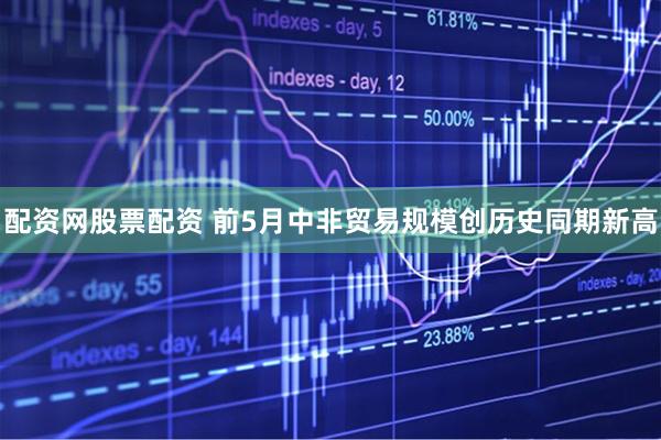 配资网股票配资 前5月中非贸易规模创历史同期新高