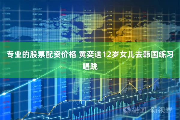 专业的股票配资价格 黄奕送12岁女儿去韩国练习唱跳