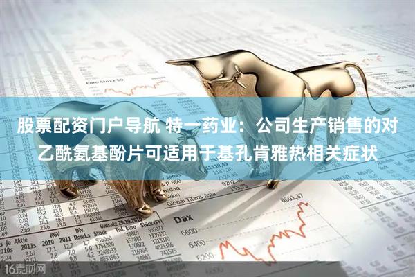 股票配资门户导航 特一药业：公司生产销售的对乙酰氨基酚片可适用于基孔肯雅热相关症状
