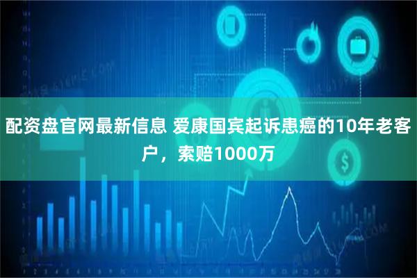 配资盘官网最新信息 爱康国宾起诉患癌的10年老客户，索赔1000万