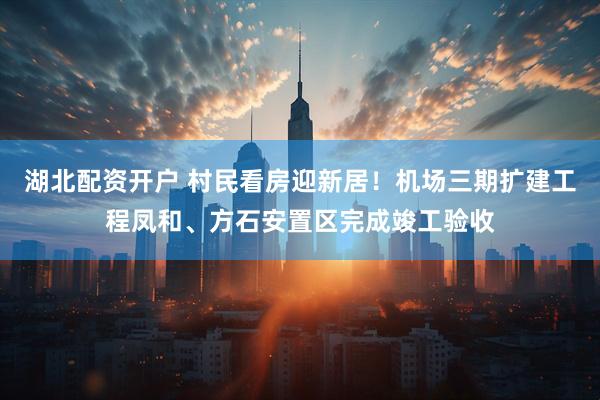 湖北配资开户 村民看房迎新居！机场三期扩建工程凤和、方石安置区完成竣工验收