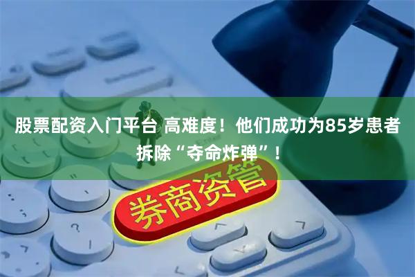 股票配资入门平台 高难度！他们成功为85岁患者拆除“夺命炸弹”！