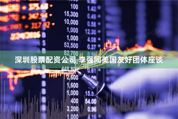 深圳股票配资公司 李强同美国友好团体座谈
