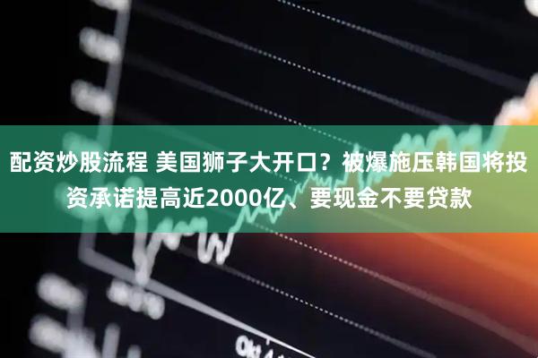 配资炒股流程 美国狮子大开口？被爆施压韩国将投资承诺提高近2000亿、要现金不要贷款